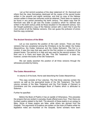 Let us first remind ourselves of the clear statement of Dr. Kennicott and
others that the Jews themselves destroyed all the copies of the sacred books
written in the seventh and eighth centuries, and that no copy of the Hebrew
version written in these two centuries could be obtained. There were no copies to
be found in any period preceding the tenth century. The oldest copy that Dr
Kennicott was able to get was the Codex Laudianus which he claimed was
written in the tenth century while de Rossi situated it in the eleventh century. Van
der Hooght published a copy of the Hebrew version with a claim that it was the
most correct of all the Hebrew versions. One can guess the profusion of errors
that this copy contained.



The Ancient Versions of the Bible

       Let us now examine the position of the Latin version. There are three
versions that are considered among the Christians to be the oldest: the Codex
Alexandrinus, the Codex Vaticanus and the Codex Ephraemi. The first is in
London. It was this copy that was used for the first revision or correction of the
present books. The second is in Italy and was used for the second revision. The
third one is in Paris and bears the title “The Old Testament”. It does not,
however, contain the books of the Old Testament.

      We can easily ascertain the position of all three versions through the
witnesses provided by history.



The Codex Alexandrinus

    In volume 2 of his book, Horne said describing the Codex Alexandrinus:

       This copy   consists of four volumes. The first three volumes contain the
canonic as well    as the apocryphal books of the Old Testament. The fourth
volume consists    of the New Testament and the First Epistle of Clement to
Corinthians and    the unacknowledged Book of Psalms which is attributed to
Solomon,

Further he specified:

        Before the Book of Psalms it has an epistle of Athanasius. This precedes
the prayers that are recited in everyday rituals offered every hour. Then there are
fourteen psalms related to the faith. The eleventh of these psalms is an eulogy to
Mary. Some of these psalms are false, while others are derived from the
Gospels. The arguments of Eusebius are written on the hook of Psalms while his
legislative notes are inscribed on the Gospels. Some scholars have been
 