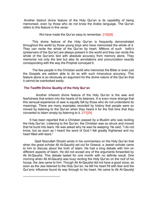 Another distinct divine feature of the Holy Qur’an is its capability of being
memorised, even by those who do not know the Arabic language. The Qur’an
refers to this feature in this verse:

            We have made the Qur’an easy to remember. 216[28]

      This divine feature of the Holy Qur’an is frequently demonstrated
throughout the world by those young boys who have memorised the whole of it.
They can recite the whole of the Qur’an by heart. Millions of such hafiz’s
(preservers of the Qur’an) are always present in the world and they can recite the
whole of the Qur’anic text with absolute accuracy from memory alone. They
memorize not only the text but also its annotations and pronunciation exactly
corresponding with the way the Prophet conveyed it.

       The few people in the Christian world who memorize the Bible or even just
the Gospels are seldom able to do so with such miraculous accuracy. This
feature alone is so obviously an argument for the divine nature of the Qur’an that
it cannot be overlooked easily.

The Twelfth Divine Quality of the Holy Qur’an

          Another inherent divine feature of the Holy Qur’an is the awe and
fearfulness that enters into the hearts of its listeners. It is even more strange that
this sensual experience of awe is equally felt by those who do not understand its
meanings. There are many examples recorded by history that people were so
moved by listening to the Qur’an when they heard it for the first time that they
converted to Islam simply by listening to it. 217[29]

     It has been reported that a Christian passed by a Muslim who was reciting
the Holy Qur’an. Listening to the Qur’an, the Christian was so struck and moved
that he burst into tears. He was asked why he was he weeping. He said, ”I do not
know, but as soon as I heard the word of God I felt greatly frightened and my
heart filled with tears.”

          Qadi Noorullah Shostri wrote in his commentary on the Holy Qur’an that
when the great scholar Ali Al-Qaushji set out for Greece, a Jewish scholar came
to him to discuss about the truth of Islam. He had a long debate with him on
different aspects of Islam. He did not accept any of the arguments forwarded by
Ali Al-Qaushji. This debate lasted for one month with no definite result. One
morning when Ali Al-Qaushji was busy reciting the Holy Qur’an on the roof of his
house, the Jew came to him. Though Ali Al-Qaushji did not have a good voice, as
soon as the Jew listened to the Holy Qur’an, he felt his heart fill with fear and the
Qur’anic influence found its way through to his heart. He came to Ali Al-Qaushji
 
