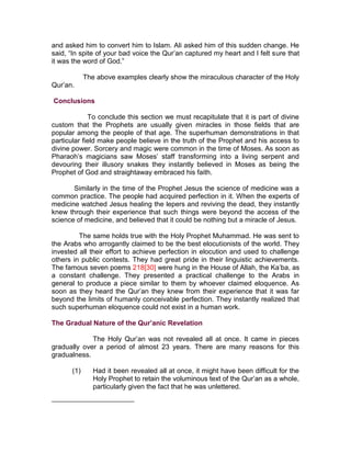 and asked him to convert him to Islam. Ali asked him of this sudden change. He
said, “In spite of your bad voice the Qur’an captured my heart and I felt sure that
it was the word of God.”

             The above examples clearly show the miraculous character of the Holy
Qur’an.

Conclusions

             To conclude this section we must recapitulate that it is part of divine
custom that the Prophets are usually given miracles in those fields that are
popular among the people of that age. The superhuman demonstrations in that
particular field make people believe in the truth of the Prophet and his access to
divine power. Sorcery and magic were common in the time of Moses. As soon as
Pharaoh’s magicians saw Moses’ staff transforming into a living serpent and
devouring their illusory snakes they instantly believed in Moses as being the
Prophet of God and straightaway embraced his faith.

       Similarly in the time of the Prophet Jesus the science of medicine was a
common practice. The people had acquired perfection in it. When the experts of
medicine watched Jesus healing the lepers and reviving the dead, they instantly
knew through their experience that such things were beyond the access of the
science of medicine, and believed that it could be nothing but a miracle of Jesus.

         The same holds true with the Holy Prophet Muhammad. He was sent to
the Arabs who arrogantly claimed to be the best elocutionists of the world. They
invested all their effort to achieve perfection in elocution and used to challenge
others in public contests. They had great pride in their linguistic achievements.
The famous seven poems 218[30] were hung in the House of Allah, the Ka’ba, as
a constant challenge. They presented a practical challenge to the Arabs in
general to produce a piece similar to them by whoever claimed eloquence. As
soon as they heard the Qur’an they knew from their experience that it was far
beyond the limits of humanly conceivable perfection. They instantly realized that
such superhuman eloquence could not exist in a human work.

The Gradual Nature of the Qur’anic Revelation

             The Holy Qur’an was not revealed all at once. It came in pieces
gradually over a period of almost 23 years. There are many reasons for this
gradualness.

       (1)      Had it been revealed all at once, it might have been difficult for the
                Holy Prophet to retain the voluminous text of the Qur’an as a whole,
                particularly given the fact that he was unlettered.
 