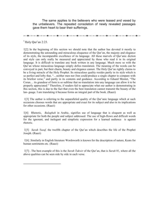 The same applies to the believers who were teased and vexed by
         the unbelievers. The repeated consolation of newly revealed passages
         gave them heart to bear their sufferings.



1
    Holy Qur’an 2:23.

1[2] In the beginning of this section we should note that the author has devoted it mostly to
demonstrating the astounding and miraculous eloquence of the Qur’an, the majesty and elegance
of its style, the incomparable excellence of its language. All these marvels of Qur’anic diction
and style can only really be measured and appreciated by those who read it in its original
language. It is difficult to translate any book written in any language. Much more so with the
Qur’an whose miraculous language simply defies translation. The meaning of the words can be
conveyed in part, but their charm, beauty and elegance cannot. The Holy Qur’an rightly claims to
be a living miracle of the Holy Prophet. Its miraculous quality resides partly in its style which is
so perfect and lofty that, “....neither men nor Jinn could produce a single chapter to compare with
its briefest verse,” and partly in its contents and guidance. According to Eduard Montet, “The
Coran.... its grandeur of form is so sublime that no translation into any language can allow it to be
properly appreciated.” Therefore, if readers fail to appreciate what our author is demonstrating in
this section, this is due to the fact that even the best translation cannot transmit the beauty of the
lan- guage. I am translating it because forms an integral part of the book. (Raazi)

 1[3] The author is referring to the unparalleled quality of the Qur’anic language which at such
occasions chooses words that are appropriate and exact for its subject and also in its implications
for other occasions. (Raazi)

1[4] Rhetoric, Balaghah in Arabic, signifies use of language that is eloquent as well as
appropriate for both the people and subject addressed. The use of high-flown and difficult words
for the ignorant, and inelegant and simplistic expression for a learned audience is against
rhetoric.

1[5] Surah Yusuf, the twelfth chapter of the Qur’an which describes the life of the Prophet
Joseph. (Raazi)

 1[6] .Similarly in English literature Wordsworth is known for the description of nature, Keats for
human sentiments etc. (Raazi)

 1[7] . The best example of this is the Surah Takwir of the Qur’an, that is Surah 81, where all the
above qualities can be seen side by side in each verse.
 