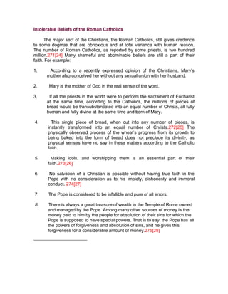 Intolerable Beliefs of the Roman Catholics

      The major sect of the Christians, the Roman Catholics, still gives credence
to some dogmas that are obnoxious and at total variance with human reason.
The number of Roman Catholics, as reported by some priests, is two hundred
million.271[24] Many shameful and abominable beliefs are still a part of their
faith. For example:

1.     According to a recently expressed opinion of the Christians, Mary’s
      mother also conceived her without any sexual union with her husband.

2.     Mary is the mother of God in the real sense of the word.

3.     If all the priests in the world were to perform the sacrament of Eucharist
      at the same time, according to the Catholics, the millions of pieces of
      bread would be transubstantiated into an equal number of Christs, all fully
      human and fully divine at the same time and born of Mary.

4.       This single piece of bread, when cut into any number of pieces, is
       instantly transformed into an equal number of Christs.272[25] The
       physically observed process of the wheat’s progress from its growth to
       being baked into the form of bread does not preclude its divinity, as
       physical senses have no say in these matters according to the Catholic
       faith.

5.      Making idols, and worshipping them is an essential part of their
       faith.273[26]

6.      No salvation of a Christian is possible without having true faith in the
       Pope with no consideration as to his impiety, dishonesty and immoral
       conduct. 274[27]

7.     The Pope is considered to be infallible and pure of all errors.

8.     There is always a great treasure of wealth in the Temple of Rome owned
       and managed by the Pope. Among many other sources of money is the
       money paid to him by the people for absolution of their sins for which the
       Pope is supposed to have special powers. That is to say, the Pope has all
       the powers of forgiveness and absolution of sins, and he gives this
       forgiveness for a considerable amount of money.275[28]
 