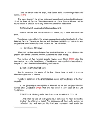 And so terrible was the sight, that Moses said, I exceedingly fear and
quake. 312[1]

    The event to which the above statement has referred is described in chapter
19 of the Book of Exodus. The above sentence of the Prophet Moses can be
found neither in Exodus nor in any other book of the Old Testament.

         4.II Timothy 3:8 contains the following statement:

         Now as Jannes and Jambers withstood Moses, so do these also resist the
truth.

   The dispute referred to in the above passage is described in chapter 7 of the
Book of Exodus. The names Jannes and Jambers can be found neither in any
chapter of Exodus nor in any other book of the Old Testament.

         5. I Corinthians 15:6 says:

    After that, he was seen of above five hundred brethren at once; of whom the
greater part remain unto this present, but some are fallen asleep.

    The number of five hundred people having seen Christ 313[2] after his
resurrection cannot be found in any of the Gospels, nor even in the book of Acts,
in spite of Luke’s fondness of describing such events.

         6.The book of Acts 20:35 says:

    And to remember the words of the Lord Jesus, how he said, It is more
blessed to give than to receive.

   The above statement of the prophet Jesus cannot be traced in any of the four
gospels.

      7.The genealogical description of Matthew in the first chapter contains
names after Zorobabel 314[3] that are not found in any book of the Old
Testament.

         8.We find the following event described in the book of Acts 7:23- 28:

            And when he was full forty years old, it came into his heart to visit his
         brethren the children of Israel. And seeing one of them suffer wrong, he
         defended him, and avenged him that was oppressed, and smote the
 