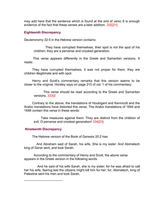 may add here that the sentence which is found at the end of versc 8 is enough
evidence of the fact that these verses are a later addition. 332[21]

Eighteenth Discrepancy

Deuteronomy 32:5 in the Hebrew version contains:

               They have corrupted themselves, their spot is not the spot of his
       children; they are a perverse and crooked generation.

      This verse appears differently in the Greek and Samaritan versions. It
reads:

      They have corrupted themselves, it was not proper for them: they are
children illegitimate and with spot.

     Henry and Scott’s commentary remarks that this version seems to be
closer to the original. Horsley says on page 215 of vol. 1 of his commentary:

              This verse should be read according to the Greek and Samaritan
       versions. 333[2

     Contrary to the above, the translations of Houbigant and Kennicott and the
Arabic translations have distorted this verse. The Arabic translations of 1844 and
1848 contain this verse in these words:

             Take measures against them. They are distinct from the children of
       evil. O perverse and crooked generation! 334[23]

Nineteenth Discrepancy

      The Hebrew version of the Book of Genesis 20:2 has:

         And Abraham said of Sarah, his wife, She is my sister: And Abimelech
king of Gerar sent, and took Sarah.

      According to the commentary of Henry and Scott, the above verse
appears in the Greek version in the following words:

         And he said of his wife Sarah, she is my sister; for he was afraid to call
her his wife, fearing lest the citizens might kill him for her; for, Abimelech, king of
Palestine sent his men and took Sarah.
 