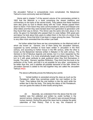 the Jerusalem Talmud is comparatively more complicated, the Babylonian
Talmud is more commonly read and followed.

     Horne said in chapter 7 of the second volume of his commentary printed in
1822 that the Mishnah is a book comprising the Jewish traditions and
commentary on the texts of the sacred books. They believe that these traditions
were also given by God to Moses along with the Torah. Moses passed them
down to Aaron. From Aaron they were communicated to Joshua and Eleazer and
other elders and then they were handed down from generation to generation until
they found their way to Simon. This Simon was the same who took Jesus in his
arms. He gave it to Gamaliel who passed them to Juda haNasi. With great pain
and labour he took about forty years to collect them in the form of a book in the
second century. Since that time it has been in vogue among the Jews. This book
is very often more venerated than the written Law itself.

       He further added that there are two commqntaries on the Mishnah both of
which are known as Gemara, one of them being the Jerusalem Gemara,
supposed by some scholars to have been written in Jerusalem in the third
century, and according to Father Insoue in the fifth century, while the other is
known as the Babylonian Gemara written in Babylon in the sixth century. This
Gemara is full of fabulous legends and stories, but it is more respected by the
Jews than the other. It is more emphatically taught and followed by them. They
turn to it with great certitude to seek guidance when they find themselves in
trouble. The name ’Gemara’ signifies Perfection. They think that this book is the
perfection of the Torah, and that it is not possible for any other commentary to
be better than this, and it satisfies all possible demands of the faith. When the
Jerusalem Gemara is added to the text together they are called the Jerusalem
Talmud.399[3]

      The above sufficiently proves the following four points:

      1)       Verbal tradition is venerated among the Jews as much as the
       Pentateuch; rather they sometimes prefer the oral tradition to the
       Torah. They believe that the oral tradition is like the spirit while the
       written law is like the body. This being the status of the Pentateuch,
       one can guess the status of other books among them.



              (2)     Secondly, we understand from the above that the oral
       tradition was first collected and written by Judah ha-Nasi in the
       second century, implying that for 1700 years it was conveyed through
       human memory. During this period the Jews had to undergo the great
       calamities of their history. That is to say, the invasions of
 