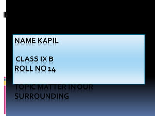 NAME KAPIL
CLASS IX B
ROLL NO 14
TOPIC MATTER IN OUR
SURROUNDING
 