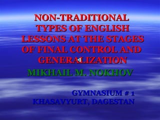 NON-TRADITIONAL  TYPES OF ENGLISH LESSONS AT THE STAGES OF FINAL CONTROL AND  GENERALIZATION MIKHAIL M. NOKHOV GYMNASIUM # 1 KHASAVYURT, DAGESTAN 