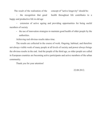 The result of the realization of the     concept of "active longevity" should be:
           the recognition that good         health throughout life contributes to a
happy and productive life in old age
           extension of active ageing and providing opportunities for being useful
members of society
       - the use of innovation strategies to maintain good health of older people by the
          authorities.
       Achieving real obvious results takes time.
       The results are collected in the course of work. Ongoing, habitual, and therefore
not always visible work of many people at all levels of society and power always brings
the obvious results in the end. And the people of the third age, as older people are called
in European countries are becoming active participants and active members of the urban
community.
       Thank you for your attention!

                                                                      22.08.2012.
 