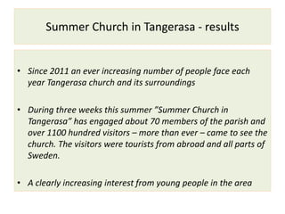 Summer Church in Tangerasa - results
• Since 2011 an ever increasing number of people face each
year Tangerasa church and its surroundings
• During three weeks this summer ”Summer Church in
Tangerasa” has engaged about 70 members of the parish and
over 1100 hundred visitors – more than ever – came to see the
church. The visitors were tourists from abroad and all parts of
Sweden.
• A clearly increasing interest from young people in the area
 