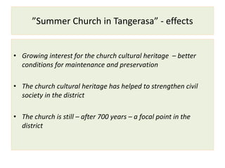 ”Summer Church in Tangerasa” - effects
• Growing interest for the church cultural heritage – better
conditions for maintenance and preservation
• The church cultural heritage has helped to strengthen civil
society in the district
• The church is still – after 700 years – a focal point in the
district
 