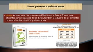 • Nutrición. Actualmente hay buenos nutriólogos que utilizan software muy
eficientes para el balanceo de las dietas, también la industria de los alimentos
da asesoría sobre nutrición y alimentación
Factores que mejoran la producción porcina
 