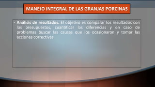 • Análisis de resultados. El objetivo es comparar los resultados con
los presupuestos, cuantificar las diferencias y en caso de
problemas buscar las causas que los ocasionaron y tomar las
acciones correctivas.
MANEJO INTEGRAL DE LAS GRANJAS PORCINAS
 