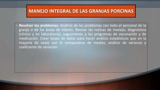 • Resolver los problemas. Análisis de los problemas con todo el personal de la
granja o de las áreas de interés. Revisar las rutinas de manejo, diagnóstico
(clínico y en laboratorio), seguimiento a los programas de vacunación y de
medicación. Crear bases de datos para hacer análisis estadísticos que en la
mayoría de casos son el comparativo de medias, análisis de varianza y
coeficiente de variación.
MANEJO INTEGRAL DE LAS GRANJAS PORCINAS
 