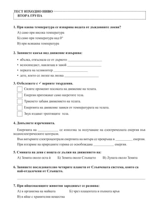 ТЕСТ ИЗХОДНО НИВО
ВТОРА ГРУПА
1. При каква температура се изпарява водата от дъждовните локви?
А) само при висока температура
Б) само при температура над 0°
В) при всякаква температура
2. Запишете какъв вид движение извършва:
•  ябълка, откъснала се от дървото           
•  велосипедист, навлизащ в завой           
•  перката на хеликоптер           
•  дете, което се люлее на люлка           
3. Отбележете с  верните твърдения.
  Силите променят посоката на движение на телата.
  Енергия притежават само нагретите тела.
  Триенето забавя движението на телата.
  Енергията на движение зависи от температурата на телата.
  Звук издават трептящите тела.
4. Допълнете изреченията.
Енергията на        се използва за получаване на електрическата енергия във
водноелектрическите централи.
Във вятърните електроцентрали енергията на вятъра се превръща в         енергия.
При изгаряне на природните горива се освобождава        енергия.
5. Смяната на деня с нощта се дължи на движението на:
А) Земята около оста ѝ   Б) Земята около Слънцето   В) Луната около Земята
6. Запишете последователно четирите планети от Слънчевата система, които са
най-отдалечени от Слънцето.

7. При яйцеснасящите животни зародишът се развива:
А) в организма на майката	 Б) чрез плацентата и пъпната връв
В) в яйце с хранителни вещества
 