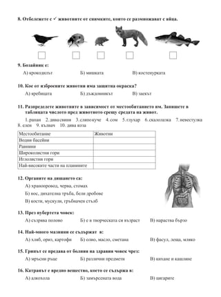 8. Отбележете с  животните от снимките, които се размножават с яйца.
9. Бозайник е:
А) крокодилът	 Б) мишката	 В) костенурката
10. Кое от изброените животни има защитна окраска?
А) яребицата	 Б) дъждовникът	 В) заекът
11. Разпределете животните в зависимост от местообитанието им. Запишете в
таблицата числото пред животното срещу средата на живот.
1.рапан  2.дивасвиня  3.сляпокуче  4.сом  5.глухар  6.скалолазка  7.невестулка
8. елен  9. кълвач  10. дива коза
Местообитание Животни
Водни басейни
Равнини
Широколистни гори
Иглолистни гори
Най-високите части на планините
12. Органите на дишането са:
А) хранопровод, черва, стомах
Б) нос, дихателна тръба, бели дробове
В) кости, мускули, гръбначен стълб
13. През пубертета човек:
А) съзрява полово	 Б) е в творческата си възраст	 В) нараства бързо
14. Най-много мазнини се съдържат в:
А) хляб, ориз, картофи	 Б) олио, масло, сметана			 В) фасул, леща, мляко
15. Грипът се предава от болния на здравия човек чрез:
А) мръсни ръце	 Б) различни предмети			 В) кихане и кашляне
16. Катранът е вредно вещество, което се съдържа в:
А) алкохола	 Б) замърсената вода			 В) цигарите
 