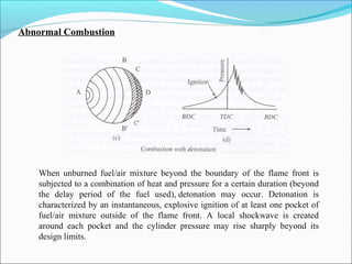 Abnormal Combustion
When unburned fuel/air mixture beyond the boundary of the flame front is
subjected to a combination of heat and pressure for a certain duration (beyond
the delay period of the fuel used), detonation may occur. Detonation is
characterized by an instantaneous, explosive ignition of at least one pocket of
fuel/air mixture outside of the flame front. A local shockwave is created
around each pocket and the cylinder pressure may rise sharply beyond its
design limits.
 