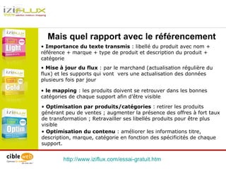 http://www.iziflux.com/essai-gratuit.htm   Mais quel rapport avec le référencement le mapping  : les produits doivent se retrouver dans les bonnes catégories de chaque support afin d’être visible Mise à jour du flux  : par le marchand (actualisation régulière du flux) et les supports qui vont  vers une actualisation des données plusieurs fois par jour Importance du texte transmis  : libellé du produit avec nom + référence + marque + type de produit et description du produit + catégorie Optimisation par produits/catégories  : retirer les produits générant peu de ventes ; augmenter la présence des offres à fort taux de transformation ; Retravailler ses libellés produits pour être plus visible Optimisation du contenu  : améliorer les informations titre, description, marque, catégorie en fonction des spécificités de chaque support.  