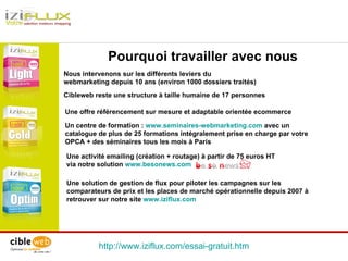 Une activité emailing (création + routage) à partir de 75 euros HT  via notre solution  www.besonews.com http://www.iziflux.com/essai-gratuit.htm Pourquoi travailler avec nous Une offre référencement sur mesure et adaptable orientée ecommerce  Une solution de gestion de flux pour piloter les campagnes sur les comparateurs de prix et les places de marché opérationnelle depuis 2007 à retrouver sur notre site  www.iziflux.com Un centre de formation :  www.seminaires-webmarketing.com  avec un catalogue de plus de 25 formations intégralement prise en charge par votre OPCA + des séminaires tous les mois à Paris Nous intervenons sur les différents leviers du webmarketing depuis 10 ans (environ 1000 dossiers traités) Cibleweb reste une structure à taille humaine de 17 personnes  