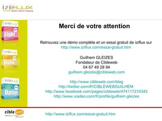 http://www.iziflux.com/essai-gratuit.htm   Merci de votre attention Retrouvez une démo complète et un essai gratuit de iziflux sur  http://www.iziflux.com/essai-gratuit.htm   Guilhem GLEIZES Fondateur de Cibleweb 04 67 49 28 94 [email_address] http://www.cibleweb.com/blog http://twitter.com/#!/CIBLEWEBGUILHEM   http://www.facebook.com/pages/cibleweb/474117210342 http://www.viadeo.com/fr/profile/guilhem.gleizes 