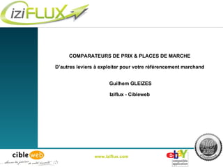 COMPARATEURS DE PRIX & PLACES DE MARCHE D’autres leviers à exploiter pour votre référencement marchand  Guilhem GLEIZES Iziflux - Cibleweb www.iziflux.com 