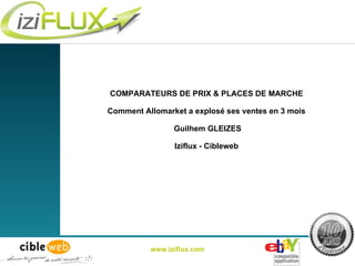 COMPARATEURS DE PRIX & PLACES DE MARCHE Comment Allomarket a explosé ses ventes en 3 mois  Guilhem GLEIZES Iziflux - Cibleweb www.iziflux.com 