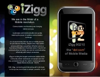 iZigg 90210
the “dot com”
of Mobile Media
We are in the Midst of a
Mobile revolution.
Communication and branding are changing
before our eyes.
businesses and individuals alike are quickly
realizing the power of realtime communication
on the go.
it’s no secret today that we use our mobile phones
for just about everything. People carry their mobile
phones with them everywhere. Whether you’re a
business professional or business owner, if you’re not
communicating via mobile, you are not communicating
effectively with today’s consumers.
iZigg is building the largest world-wide mobile media
community where businesses and people can now
stay connected through the world’s most recognizable
Mobile Media shortcode - 90210.
With iZigg, connecting and interacting with individuals
on the go has never been so simple, powerful, or fun!
 
