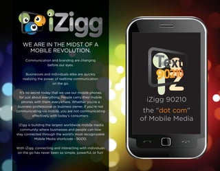 WE ARE IN THE MIDST OF A
      MOBILE REVOLUTION.
     Communication and branding are changing
                before our eyes.

      Businesses and individuals alike are quickly
    realizing the power of realtime communication
                      on the go.

  It’s no secret today that we use our mobile phones
  for just about everything. People carry their mobile
    phones with them everywhere. Whether you’re a          iZigg 90210
 business professional or business owner, if you’re not
communicating via mobile, you are not communicating        the “dot com”
           effectively with today’s consumers.
                                                          of Mobile Media
 iZigg is building the largest worldwide mobile media
  community where businesses and people can now
stay connected through the world’s most recognizable
           Mobile Media shortcode - 90210.

With iZigg, connecting and interacting with individuals
on the go has never been so simple, powerful, or fun!
 