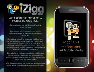 We are in the Midst of a
      Mobile revolution.
     Communication and branding are changing
                before our eyes.

      businesses and individuals alike are quickly
    realizing the power of realtime communication
                      on the go.

  it’s no secret today that we use our mobile phones
  for just about everything. People carry their mobile
    phones with them everywhere. Whether you’re a          iZigg 90210
 business professional or business owner, if you’re not
communicating via mobile, you are not communicating        the “dot com”
           effectively with today’s consumers.
                                                          of Mobile Media
 iZigg is building the largest world-wide mobile media
   community where businesses and people can now
stay connected through the world’s most recognizable
            Mobile Media shortcode - 90210.

With iZigg, connecting and interacting with individuals
on the go has never been so simple, powerful, or fun!
 