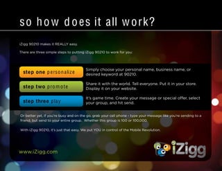 www.iZigg.com
iZigg 90210 makes it REALLY easy.
There are three simple steps to putting iZigg 90210 to work for you:
so how does it all work?
Simply choose your personal name, business name, or
desired keyword at 90210.
Share it with the world. Tell everyone. Put it in your store.
Display it on your website.
It’s game time. Create your message or special offer, select
your group, and hit send.
step one p ersonalize
step two pro m ote
step three play
Or better yet, if you’re busy and on the go, grab your cell phone - type your message like you’re sending to a
friend, but send to your entire group. Whether this group is 100 or 100,000.
With iZigg 90210, it’s just that easy. We put YOU in control of the Mobile Revolution.
 