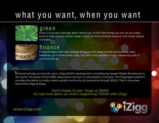 www.iZigg.com
w hat you want, w hen you want
green
Green Living text message alerts remind you of the little things you can do on a daily
basis to help save the planet. Keep in front of environmental research with these regular
reminders.
Don’t forget to text ‘iZigg’ to 90210
for real time alerts on what’s happening TODAY with iZigg!
finance
Financial News Alert text updates bring you the latest market and financial news
headlines, up to three times a day. You won’t miss anything major happening, even if
you’re on the go.
iChannel will play an intricate role in iZigg 90210’s development in building the largest Mobile Ad Network in
the world. The power of this FREE subscription service is in the people it connects. The iZigg agent platform
provides the ability to virally create a global community all connecting through 90210. That is the power
behind the iZigg strategy.
 