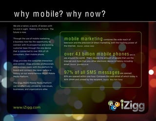 www.iZigg.com
We are a nation, a world, of texters with
no end in sight. Mobile is the future. The
future is now.
Through the use of mobile marketing,
a business now has the opportunity to
connect with its prospective and existing
customer base through the one device
that is connected to over 95% of US
consumers...their mobile phone.
iZigg provides the consumer Interaction
and control. iZigg provides professionals
and business owers with the platform to
brand and connect, like never before in
history, on our world-famous 90210 Mobile
Media Platform.
The iZigg 90210 Mobile Media Platform
can be effectively utilized by individuals,
businesses, and organizations alike.
w hy m obile? w hy now?
m obile m arketing combines the wide reach of
television and the precision of direct marketing, with the tracking power of
the Internet. Source: cellular-news
over 4.1 billion m obile phones are in
use around the world. That’s double the amount of people that use the
Internet and more than any other electronic device in history including
email. Source: guardian.co.uk
97% of all SMS m essages are opened:
83% are opened within one hour. Compare this with email of which today is
90% SPAM and unread by the recipient. Source: N ew York Tim es
 