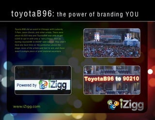 www.iZigg.com
toyotaB 96: the power of branding YO U
Toyota B96 did an event in Chicago with Ludacris,
T-Pain, Jason D erulo, and other artists. There were
about 10,0 0 0 fans and ToyotaB96 was able to get
1,2 0 0 to opt in with only a “win a free t- shirt by
texting toyotab96 to 9 0210” side banner. They didn’t
have any face-tim e on the jum botron above the
stage, none of the artists said text to win, and there
wasn’t a single piece of print material anywhere.
 
