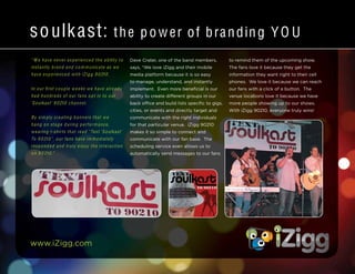 www.iZigg.com
soulkast: the power of branding YO U
“ W e have never experienced the ability to
instantly brand and co m municate as we
have experienced with iZig g 9 0210.
In our first couple weeks we have already
had hundreds of our fans opt in to our
‘Soulkast’ 9 0210 channel.
By sim ply creating banners that we
hang on stage during performance,
wearing t-shirts that read “Text ‘Soulkast’
To 9 0210”, our fans have im m ediately
responded and truly enjoy the interaction
on 9 0210.”
Dave Crater, one of the band members,
says, “We love iZigg and their mobile
media platform because it is so easy
to manage, understand, and instantly
implement. Even more beneficial is our
ability to create different groups in our
back office and build lists specific to gigs,
cities, or events and directly target and
communicate with the right individuals
for that particular venue. iZigg 90210
makes it so simple to connect and
communicate with our fan base. The
scheduling service even allows us to
automatically send messages to our fans
to remind them of the upcoming show.
The fans love it because they get the
information they want right to their cell
phones. We love it because we can reach
our fans with a click of a button. The
venue locations love it because we have
more people showing up to our shows.
With iZigg 90210, everyone truly wins!
 