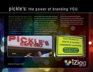 www.iZigg.com
pickle’s: the p ower of branding YO U
With zero technology background, Sam -
the owner of Pickles D eli, within one day
becam e a Mobile Media Expert with iZig g
9 0210. Sam sim ply secured his business
nam e ‘Pickles’ at 9 0210. He then went
to a local print shop and traded food
for sim ple signage to hang in his deli.
The signs read: Text Pickles to 9 0210 &
receive F REE BIES instantly! W hy go to
lunch anywhere else?
Sam placed these small signs all around
his deli and asked his patrons to join his
‘Mobile VIP Club’ to receive sandwich
deals and daily specials. Sam has
already received hundreds of opt-ins
and has initiated a convenient system of
delivering coupons for Sandwiches, 1/2
Off Lunches, Free Bags Of Chips, etc.
without the standard costs of printing
and distributing coupons.
Sam is most excited about 90210’s
scheduling feature which allows Sam to
alert customers right before lunch the
Soup & Sandwich Deal of the day. Our
customers love the convenience, value,
and interaction.
 