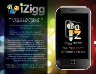 iZigg 90210
the “dot com”
of Mobile Media
WE ARE IN THE MIDST OF A
MOBILE REVOLUTION.
Communication and branding are changing
before our eyes.
Businesses and individuals alike are quickly
realizing the power of realtime communication
on the go.
It’s no secret today that we use our mobile phones
for just about everything. People carry their mobile
phones with them everywhere. Whether you’re a
business professional or business owner, if you’re not
communicating via mobile, you are not communicating
effectively with today’s consumers.
iZigg is building the largest worldwide mobile media
community where businesses and people can now
stay connected through the world’s most recognizable
Mobile Media shortcode - 90210.
With iZigg, connecting and interacting with individuals
on the go has never been so simple, powerful, or fun!
 