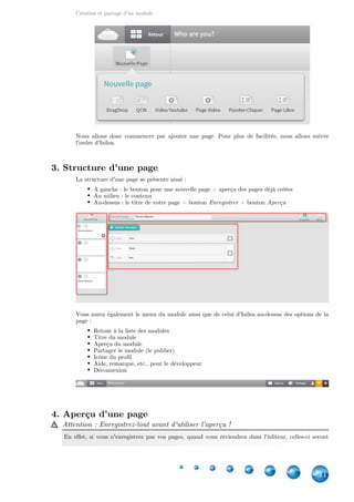 Création et partage d'un module
11
Nous allons donc commencer par ajouter une page. Pour plus de facilités, nous allons suivre
l'ordre d'Izilea.
3. Structure d'une page
La structure d'une page se présente ainsi :
A gauche : le bouton pour une nouvelle page + aperçu des pages déjà créées
Au milieu : le contenu
Au-dessus : le titre de votre page + bouton + boutonEnregistrer Aperçu
Vous aurez également le menu du module ainsi que de celui d'Izilea au-dessus des options de la
page :
Retour à la liste des modules
Titre du module
Aperçu du module
Partager le module (le publier)
Icône du profil
Aide, remarque, etc.. pour le développeur
Déconnexion
4. Aperçu d'une page
Attention : Enregistrez-tout avant d'utiliser l'aperçu !
En effet, si vous n'enregistrez pas vos pages, quand vous reviendrez dans l'éditeur, celles-ci seront
 