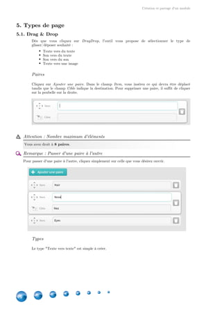 Création et partage d'un module
14
5. Types de page
5.1. Drag & Drop
Dès que vous cliquez sur , l'outil vous propose de sélectionner le type deDragDrop
glisser/déposer souhaité :
Texte vers du texte
Son vers du texte
Son vers du son
Texte vers une image
Paires
Cliquez sur . Dans le champ  , vous insérez ce qui devra être déplacéAjouter une paire Item
tandis que le champ indique la destination. Pour supprimer une paire, il suffit de cliquerCible
sur la poubelle sur la droite.
Attention : Nombre maximum d'éléments
Vous avez droit à .8 paires
Remarque : Passer d'une paire à l'autre
Pour passer d'une paire à l'autre, cliquez simplement sur celle que vous désirez ouvrir.
Types
Le type "Texte vers texte" est simple à créer.
 
