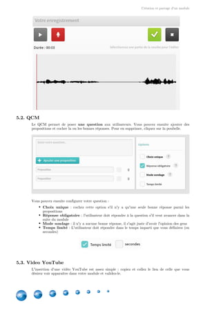 Création et partage d'un module
16
5.2. QCM
Le QCM permet de poser aux utilisateurs. Vous pouvez ensuite ajouter desune question
propositions et cocher la ou les bonnes réponses. Pour en supprimer, cliquez sur la poubelle.
Vous pouvez ensuite configurer votre question :
Choix unique  : cochez cette option s'il n'y a qu'une seule bonne réponse parmi les
propositions
Réponse obligatoire : l'utilisateur doit répondre à la question s'il veut avancer dans la
suite du module
Mode sondage : il n'y a aucune bonne réponse, il s'agit juste d'avoir l'opinion des gens
Temps limité : L'utilisateur doit répondre dans le temps imparti que vous définirez (en
secondes)
5.3. Video YouTube
L'insertion d'une vidéo YouTube est assez simple : copiez et collez le lien de celle que vous
désirez voir apparaître dans votre module et validez-le.
 