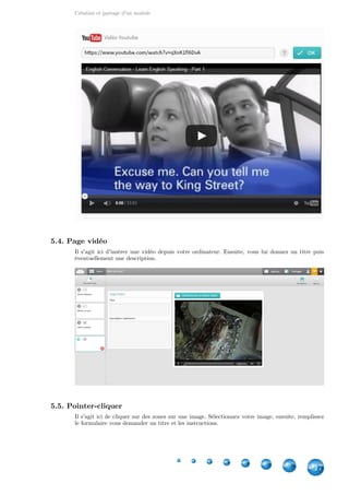Création et partage d'un module
17
5.4. Page vidéo
Il s'agit ici d'insérer une vidéo depuis votre ordinateur. Ensuite, vous lui donnez un titre puis
éventuellement une description.
5.5. Pointer-cliquer
Il s'agit ici de cliquer sur des zones sur une image. Sélectionnez votre image, ensuite, remplissez
le formulaire vous demander un titre et les instructions.
 