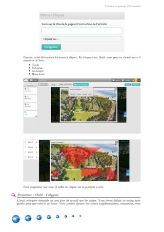 Création et partage d'un module
18
Ensuite, vous déterminez les zones à cliquer. En cliquant sur , vous pourrez choisir entre 4Outil
manières de faire :
Cercle
Polygone
Rectangle
Main levée
Pour supprimer une zone, il suffit de cliquer sur la poubelle à côté.
Remarque : Outil : Polygone
L'outil polygone demande un peu plus de travail que les autres. Vous devez définir au moins trois
points pour que celui-ci se forme. Vous pouvez ajouter des points supplémentaires, néanmoins, vous
 