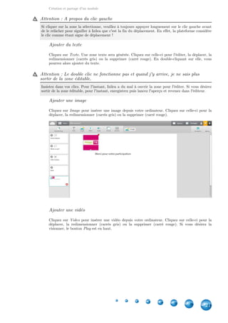 Création et partage d'un module
21
Attention : A propos du clic gauche
Si cliquer sur la zone la sélectionne, veuillez à toujours appuyer longuement sur le clic gauche avant
de le relâcher pour signifier à Izilea que c'est la fin du déplacement. En effet, la plateforme considère
le clic comme étant signe de déplacement !
Ajouter du texte
Cliquez sur . Une zone texte sera générée. Cliquez sur celle-ci pour l'éditer, la déplacer, laTexte
redimensionner (carrés gris) ou la supprimer (carré rouge). En double-cliquant sur elle, vous
pourrez alors ajouter du texte.
Attention : Le double clic ne fonctionne pas et quand j'y arrive, je ne sais plus
sortir de la zone éditable.
Insistez dans vos clics. Pour l'instant, Izilea a du mal à ouvrir la zone pour l'éditer. Si vous désirez
sortir de la zone éditable, pour l'instant, enregistrez puis lancez l'aperçu et revenez dans l'éditeur.
Ajouter une image
Cliquez sur pour insérer une image depuis votre ordinateur. Cliquez sur celle-ci pour laImage
déplacer, la redimensionner (carrés gris) ou la supprimer (carré rouge).
Ajouter une vidéo
Cliquez sur pour insérer une vidéo depuis votre ordinateur. Cliquez sur celle-ci pour laVideo
déplacer, la redimensionner (carrés gris) ou la supprimer (carré rouge). Si vous désirez la
visionner, le bouton est en haut.Play
 