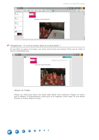 Création et partage d'un module
22
Complément : Y a-t-il un lecteur dans la version finale ?
Si vous faites un aperçu de la page, vous verrez qu'un lecteur sera présent. Notez que les vidéos se
lancent automatiquement.
Ajouter de l'audio
Cliquez sur pour insérer une bande audio depuis votre ordinateur. Cliquez sur celle-ciAudio
pour la déplacer, la redimensionner (carrés gris) ou la supprimer (carré rouge). Si vous désirez
l'écouter, le bouton est en haut.Play
 