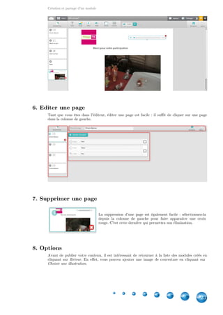 Création et partage d'un module
23
6. Editer une page
Tant que vous êtes dans l'éditeur, éditer une page est facile : il suffit de cliquer sur une page
dans la colonne de gauche.
7. Supprimer une page
La suppression d'une page est également facile : sélectionnez-la
depuis la colonne de gauche pour faire apparaître une croix
rouge. C'est cette dernière qui permettra son élimination.
8. Options
Avant de publier votre contenu, il est intéressant de retourner à la liste des modules créés en
cliquant sur . En effet, vous pouvez ajouter une image de couverture en cliquant surRetour
.Choisir une illustration
 