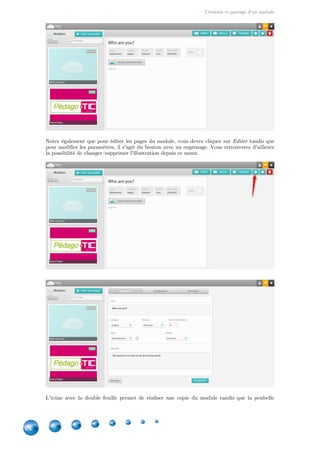 Création et partage d'un module
24
Notez également que pour éditer les pages du module, vous devez cliquer sur tandis queEditer
pour modifier les paramètres, il s'agit du bouton avec un engrenage. Vous retrouverez d'ailleurs
la possibilité de changer/supprimer l'illustration depuis ce menu.
L'icône avec la double feuille permet de réaliser une copie du module tandis que la poubelle
 