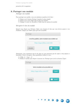Création et partage d'un module
25
permettra de le supprimer.
9. Partager son module
Partager son module
Pour partager son module, vous avez plusieurs manières de le faire :
Cliquer sur le bouton (manière la plus simple)Partager
Cliquer sur la case dans la liste des modulesPublic
Changer le statut de à dans les options du moduleBrouillon Publié
Récupérer le lien du module
Quand vous cliquez sur , Izilea vous donnera le lien que vous devrez passer à vosPartager
étudiants. Cliquez sur pour qu'il soit accessible.Publier
Néanmoins, vous constaterez que le clic droit ne vous permettra pas de copier ce lien depuis ce
formulaire. Pour le récupérer, deux possibilités s'offrent à vous :
CTRL+C / Cmd + C
Publier le module puis cliquer à nouveau sur pour avoir un boutonPartager Copier
 