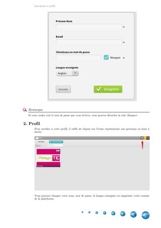 Inscription et profil
5
Remarque
Si vous voulez voir le mot de passe que vous écrivez, vous pouvez décocher la case Masquer.
2. Profil
Pour accéder à votre profil, il suffit de cliquer sur l'icône représentant une personne en haut à
droite.
Vous pourrez changer votre nom, mot de passe, la langue enseignée ou supprimer votre compte
de la plateforme.
 