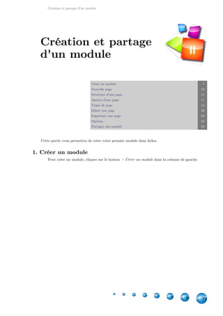 Création et partage d'un module
7
Créer un module 7
Nouvelle page 10
Structure d'une page 11
Aperçu d'une page 11
Types de page 14
Editer une page 23
Supprimer une page 23
Options 23
Partager son module 25
Cette partie vous permettra de créer votre premier module dans Izilea.
1. Créer un module
Pour créer un module, cliquez sur le bouton dans la colonne de gauche.+ Créer un module
Création et partage
d'un module II
 