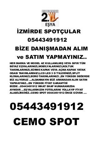 İZMİRDE SPOTÇULAR
05443491912
BİZE DANIŞMADAN ALIM
ve SATIM YAPMAYINIZ..
HER MARKA VE MODEL AZ KULLANILMIŞ VEYA SIFIR TÜM
BEYAZ EŞYALARINIZI,MOBİLYALARINIZI,KOLTUK
TAKIMLARINIZI,SÜRME KAPAK VEYA AÇMA KAPAK YATAK
ODASI TAKIMLARINIZI,LCD LED 3 D TVLERİNİZİ,SPLİT
KLİMALARINIZI,BÜRO TAKIMLARINIZI ,EN YÜKSEK DEĞERDE
BİZ ALIYORUZ ...ALDANMAYIN BİZİ ARAMADAN ALIM SATIM
YAPMAYINIZ...EN YÜKSEK FİYAT GARANTİSİ
BİZDE ..05443491912 WHAT SHAP NUMARAMIZDA
AYNIDIR ...EŞYALARINIZIN FOTOLARINI YOLLAYIP FİYAT
ALABİLİRSİNİZ..CEMO SPOT 05443491912 ÖNCE GÜVEN ....
05443491912
CEMO SPOT
 