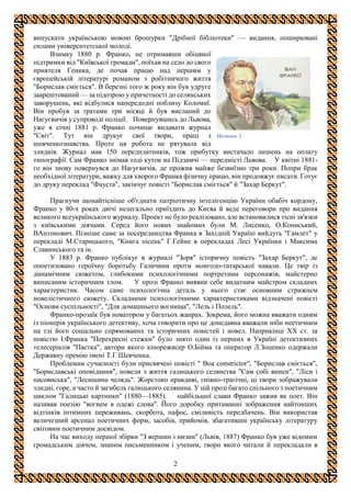2
випускати українською мовою брошурки "Дрібної бібліотеки" — видання, поширювані
силами університетської молоді.
Взимку 1880 р. Франко, не отримавши обіцяної
підтримки від "Київської громади", поїхав на село до свого
приятеля Геника, де почав працю над першим у
європейській літературі романом з робітничого життя
"Борислав сміється". В березні того ж року він був удруге
заарештований — за підозрою у причетності до селянських
заворушень, які відбулися напередодні поблизу Коломиї.
Він пробув за ґратами три місяці й був висланий до
Нагуєвичів у супроводі поліції. Повернувшись до Львова,
уже в січні 1881 р. Франко починає видавати журнал
"Світ". Тут він друкує свої твори, праці з
шевченкознавства. Проте ця робота не рятувала від
злиднів. Журнал мав 150 передплатників, тож прибутку вистачало лишень на оплату
типографії. Сам Франко знімав тоді куток на Підзамчі — передмісті Львова. У квітні 1881-
го він знову повернувся до Нагуєвичів, де прожив майже безвиїзно три роки. Попри брак
необхідної літератури, важку для хворого Франка фізичну працю, він продовжує писати. Готує
до друку переклад "Фауста", закінчує повісті "Борислав сміється" й "Захар Беркут".
Прагнучи щонайтісніше об'єднати патріотичну інтелігенцію України обабіч кордону,
Франко у 80-х роках двічі нелегально приїздить до Києва й веде переговори про видання
великого всеукраїнського журналу. Проект не було реалізовано, але встановилися тісні зв'язки
з київськими діячами. Серед його нових знайомих були М. Лисенко, О.Кониський,
ВАнтонович. Пізніше саме за посередництва Франка в Західній Україні вийдуть "Гамлет" у
перекладі М.Старицького, "Книга пісень" Г.Гейне в перекладах Лесі Українки і Максима
Славинського та ін.
У 1883 р. Франко публікує в журналі "Зоря" історичну повість "Захар Беркут", де
опоетизовано героїчну боротьбу Галичини проти монголо-татарської навали. Це твір із
динамічним сюжетом, глибокими психологічними портретами персонажів, майстерно
виписаним історичним тлом. У прозі Франко виявив себе видатним майстром складних
характеристик. Часом саме психологічна деталь у нього стає основним стрижнем
новелістичного сюжету. Складними психологічними характеристиками відзначені повісті
"Основи суспільності", "Для домашнього вогнища", "Лель і Полель".
Франко-прозаїк був новатором у багатьох жанрах. Зокрема, його можна вважати одним
із піонерів українського детективу, хоча говорити про це донедавна вважали ніби неетичним
на тлі його соціально спрямованих та історичних повістей і новел. Наприкінці XX ст. за
повістю І.Франка "Перехресні стежки" було знято один із перших в Україні детективних
телесеріалів "Пастка", автори якого кінорежисер О.Бійма та оператор Л.Зоценко одержали
Державну премію імені Т.Г.Шевченка.
Проблемам сучасності були присвячені повісті " Boa constrictor", "Борислав сміється",
"Бориславські оповідання", новели з життя галицького селянства "Сам собі винен", "Ліси і
пасовиська", "Лесишина челядь". Жорстоко правдиві, гнівно-трагічні, ці твори зображували
злидні, горе, а часто й загибель галицького селянина. У цій прозі багато спільного з поетичним
циклом "Галицькі картинки" (1880—1885). найбільшої слави Франко зажив як поет. Він
називав поезію "вогнем в одежі слова". Його доробку притаманні зображення найтонших
відтінків інтимних переживань, скорбота, пафос, сміливість передбачень. Він використав
величезний арсенал поетичних форм, засобів, прийомів, збагативши українську літературу
світовим поетичним досвідом.
На час виходу першої збірки "З вершин і низин" (Львів, 1887) Франко був уже відомим
громадським діячем, знаним письменником і ученим, твори якого читали й перекладали в
Малюнок 3
 