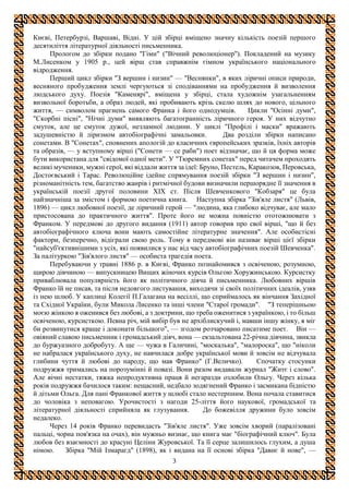 3
Києві, Петербурзі, Варшаві, Відні. У цій збірці вміщено значну кількість поезій першого
десятиліття літературної діяльності письменника.
Прологом до збірки подано "Гімн" ("Вічний революціонер"). Покладений на музику
М.Лисенком у 1905 р., цей вірш став справжнім гімном українського національного
відродження.
Перший цикл збірки "З вершин і низин" — "Веснянки", в яких ліричні описи природи,
весняного пробудження землі чергуються зі сподіваннями на пробудження й визволення
людського духу. Поезія "Каменярі", вміщена у збірці, стала художнім узагальненням
визвольної боротьби, а образ людей, які пробивають крізь скелю шлях до нового, цільного
життя, — символом прагнень самого Франка і його однодумців. Цикли "Осінні думи",
"Скорбні пісні", "Нічні думи" виявляють багатогранність ліричного героя. У них відчутно
смуток, але це смуток дужої, незламної людини. У циклі "Профілі і маски" вражають
задушевністю й ліризмом автобіографічні замальовки. Два розділи збірки написано
сонетами. В "Сонетах", сповнених апологій до класичних європейських зразків, їхніх авторів
та образів, — у вступному вірші ("Сонети — се раби") поет відзначає, що й ця форма може
бути використана для "свідомої одної мети". У "Тюремних сонетах" перед читачем проходять
великі мученики, мужні герої, які віддали життя за ідеї: Бруно, Пестель, Каракозов, Перовська,
Достоєвський і Тарас. Революційне ідейне спрямування поезій збірки "З вершин і низин",
різноманітність тем, багатство жанрів і ритмічної будови визначили першорядне її значення в
українській поезії другої половини XIX ст. Після Шевченкового "Кобзаря" це була
найзначніша за змістом і формою поетична книга. Наступна збірка "Зів'яле листя" (Львів,
1896) — цикл любовної поезії, де ліричний герой — "людина, яка глибоко відчуває, але мало
пристосована до практичного життя". Проте його не можна повністю ототожнювати з
Франком. У передмові до другого видання (1911) автор говорив про свої вірші, "що й без
автобіографічного ключа вони мають самостійне літературне значення". Але особистісні
фактори, безперечно, відіграли свою роль. Тому в передмові він називає вірші цієї збірки
"найсуб'єктивнішими з усіх, які появилися у нас від часу автобіографічних поезій Шевченка".
За палітуркою "Зів'ялого листя" — особиста трагедія поета.
Перебуваючи у травні 1886 р. в Києві, Франко познайомився з освіченою, розумною,
щирою дівчиною — випускницею Вищих жіночих курсів Ольгою Хоружинською. Курсистку
приваблювала популярність його як політичного діяча й письменника. Любовних віршів
Франко їй не писав, та після недовгого листування, виходячи зі своїх політичних ідеалів, узяв
із нею шлюб. У каплиці Колегії П.Галагана на весіллі, що сприймалось як вінчання Західної
та Східної України, були Микола Лисенко та інші члени "Старої громади". "З теперішньою
моєю жінкою я оженився без любові, а з доктрини, що треба оженитися з українкою, і то більш
освіченою, курсисткою. Певна річ, мій вибір був не архіблискучий і, мавши іншу жінку, я міг
би розвинутися краще і доконати більшого", — згодом розчаровано писатиме поет. Він —
овіяний славою письменник і громадський діяч, вона — екзальтована 22-річна дівчина, звикла
до буржуазного добробуту. А ще — чужа в Галичині, "москалька", "малороска", що "ніколи
не набралася українського духу, не навчилася добре української мови й зовсім не відчувала
глибини чуття й любові до народу, що мав Франко" (Г.Величко). Спочатку стосунки
подружжя тримались на порозумінні й повазі. Вони разом видавали журнал "Житє і слово".
Але вічні нестатки, тяжка непродуктивна праця й негаразди озлобили Ольгу. Через кілька
років подружжя бачилося таким: нещасний, недбало зодягнений Франко і засмикана бідністю
й дітьми Ольга. Для пані Франкової життя у шлюбі стало нестерпним. Вона почала ставитися
до чоловіка з неповагою. Урочистості з нагоди 25-ліття його наукової, громадської та
літературної діяльності сприйняла як глузування. До божевілля дружини було зовсім
недалеко.
Через 14 років Франко перевидасть "Зів'яле листя". Уже зовсім хворий (паралізовані
пальці, чорна пов'язка на очах), він мужньо визнає, що книга має "біографічний ключ". Була
любов без взаємності до красуні Целіни Журовської. Та її серце залишилось глухим, а душа
німою. Збірка "Мій Ізмарагд" (1898), як і видана на її основі збірка "Давнє й нове", —
 