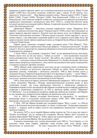 4
звернення до давніх переказів, притч, але з незмінною проекцією на сучасність. Збірка "Із днів
журби" (1900) була наслідком численних особистих драм і невдач. В ній звучить туга,
передчуття "пізнього віку". Перу Франка належать поеми: "Панські жарти" (1887), "Смерть
Каїна" (1889), "Сурка" (1890), "Похорон" (1899), "Іван Вишенський" (1900) та ін. В "Івані
Вишенському" поет осмислює конфлікт особистого і громадського на прикладі долі видатного
українського письменника і громадського діяча XVI—XVII ст., котрий був об'єктом також
потужної наукової дослідницької роботи Франка. Історичний малюнок Хмельниччини дано в
поемі "На Святоюрській горі".
Драматургія Франка — невід'ємна складова українського театру. Першиною його
доробку є соціально-психологічна драма "Украдене щастя" (1894), сюжет якої побудовано на
живих джерелах народної творчості. Численні пісні про жіночу долю, що їх Франко називає
"жіночими невольничими псалмами" ("Жіноча неволя в руських піснях народних"), лягли в
основу сюжету, з них вибудувано сповнений журби й туги за кращою долею образ Анни. Ця
драма уславлена такими зірками української сцени, як Амвросій Бучма (Микола Задорожний)
і а Наталя Ужвій (Анна).
Окрему групу становлять сатиричні твори, алегоричні казки ("Лис Микита", "Абу-
Касимові капці"), притчі та фейлетони ("Казка про Доброту", "Свинська конституція", "Історія
кожуха"). Затхлість, філістерство, міщанська обмеженість інтелігенції знайшли в особі Франка
непримиренного викривача.
У липні 1886 p., після розриву з редакцією "Зорі", де він працював близько двох років,
Франко мусив піти, як він сам казав, у "найми до сусідів" — стати редактором польської
соціал-демократичної газети "Kurjer Lwowski". Цю роботу він отримав за сприяння своїх
приятелів — польських соціалістів Болеслава Чернявського та Людвіга Інлендера. Ця посада
давала певну матеріальну незалежність, змогу вільно висловлювати свої думки, не рахуючись
із позицією галицьких партійних ватажків.
1889 р. Франка знову заарештували, цього разу на два з половиною місяці, позбавивши
можливості впливати на результати вересневих виборів до сейму. Після ув'язнення він
продовжує наукову, літературну і громадську діяльність. 1890 р. бере активну участь у
заснуванні Русько-Української радикальної партії та її друкованого органу — газети "Народ".
Знайомиться з М.Коцюбинським, Лесею Українкою, зустрічається у Відні з М.Драгомановим,
листується з відомою польською письменницею Елізою Ожешко.
1891 р. йому вдається нарешті закінчити Чернівецький університет. 1893-го він захищає
у Відні дисертацію "Варлаам і Йоасаф, давньохристиянський духовний роман та його
літературна історія", яку влада перешкодила захистити у Львівському університеті.
Одержавши вчений ступінь доктора філософії, Франко сподівався посісти кафедру української
літератури у Львівському університеті, де 1895 р. прочитан пробну лекцію: "Наймичка"
Т.Г.Шевченка". Але антиукраїнська настроєна професура зробила все можливе, щоб Франко
не зміг використати університетської кафедри для пропаганди своїх поглядів.
Тоді ж, 1895-го, Франко погодився балотуватися до парламенту. Та австрійські
реакціонери разом із польськими шовіністами щоразу (1895, 1897, 1898) вдавались до
провокацій і насильства, щоб перешкодити його обранню.
У 1894—1897 pp. Франко видавав уже згадуваний журнал "Житє і слово", а в 1898-му
разом із В.Гнатюком виступив фундатором та одним із редакторів "Літературно-наукового
вісника" — журналу, який на чверть століття став справжньою громадською і мистецькою
трибуною України.
На початку 1897 р. після хвороби Франко майже втратив зір. Того ж року він пішов із
"Kurjera Lwowskiego", але не лишився без підтримки. Молодь зібрала двісті гульденів на
видання збірки віршів "Мій Ізмарагд". 1898 р. приніс іще одне розчарування — розкол у партії
радикалів, до якої входив Франко. Він мусив вийти з партії.
З великим піднесенням поет зустрів революційні події 1905-го: "Схід Європи, а в тім
комплексі також наша Україна, переживає тепер весняну добу, коли тріскає крига
абсолютизму та деспотизму". На хвилі піднесення він пише поему "Мойсей", в якій
 